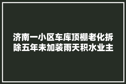 济南一小区车库顶棚老化拆除五年未加装雨天积水业主难通行