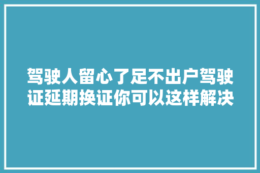 驾驶人留心了足不出户驾驶证延期换证你可以这样解决我为群众办实事
