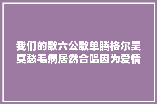 我们的歌六公歌单腾格尔吴莫愁毛病居然合唱因为爱情