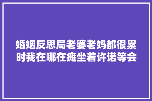 婚姻反思局老婆老妈都很累时我在哪在瘫坐着许诺等会去干