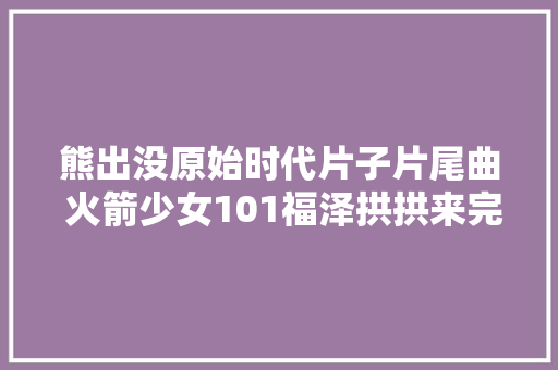 熊出没原始时代片子片尾曲 火箭少女101福泽拱拱来完整歌词