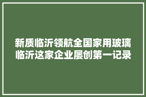 新质临沂领航全国家用玻璃临沂这家企业屡创第一记录