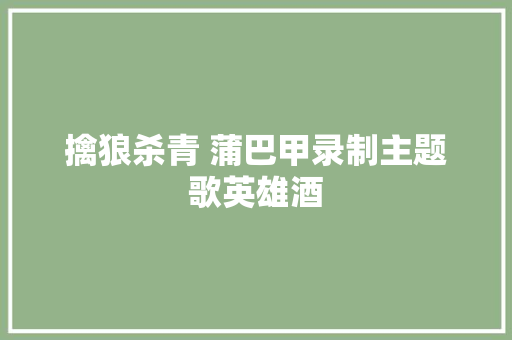 擒狼杀青 蒲巴甲录制主题歌英雄酒 休闲娱乐