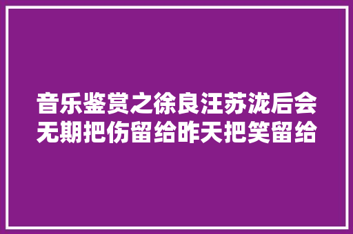 音乐鉴赏之徐良汪苏泷后会无期把伤留给昨天把笑留给明天