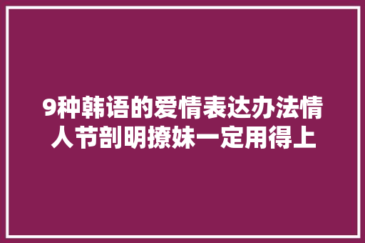 9种韩语的爱情表达办法情人节剖明撩妹一定用得上