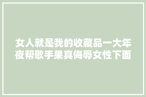 女人就是我的收藏品一大年夜帮歌手果真侮辱女性下面还一堆人叫好