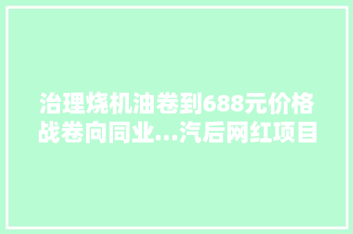 治理烧机油卷到688元价格战卷向同业…汽后网红项目还能红多久
