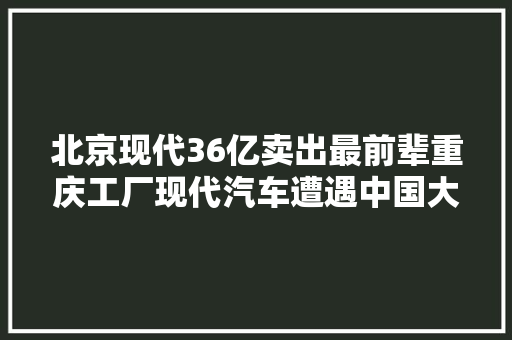 北京现代36亿卖出最前辈重庆工厂现代汽车遭遇中国大年夜败局
