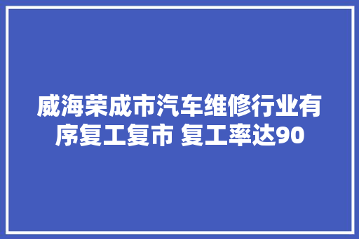 威海荣成市汽车维修行业有序复工复市 复工率达90