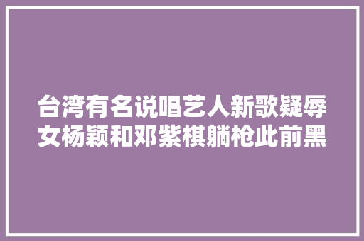 台湾有名说唱艺人新歌疑辱女杨颖和邓紫棋躺枪此前黑料一箩筐