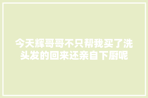 今天辉哥哥不只帮我买了洗头发的回来还亲自下厨呢
