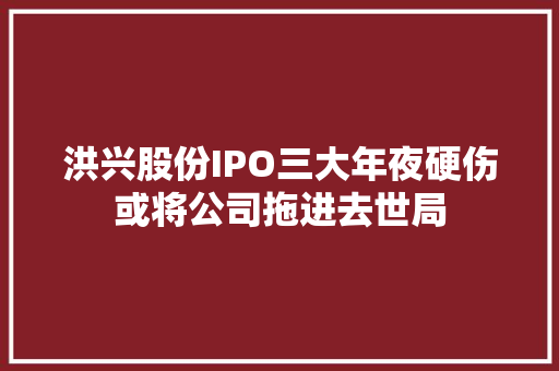 洪兴股份IPO三大年夜硬伤或将公司拖进去世局