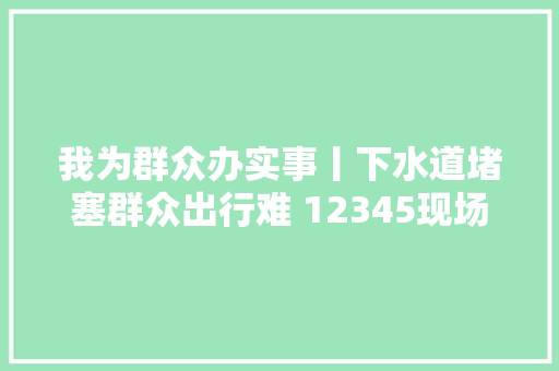 我为群众办实事丨下水道堵塞群众出行难 12345现场办公解平易近忧