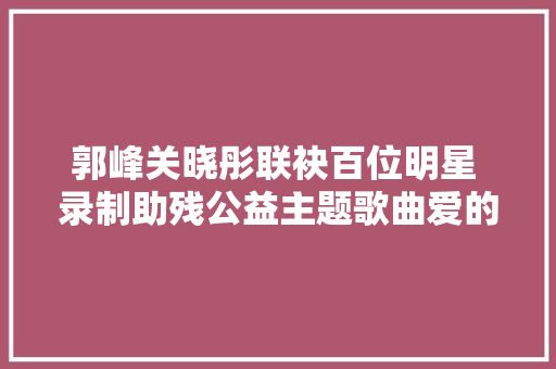 郭峰关晓彤联袂百位明星 录制助残公益主题歌曲爱的阳光