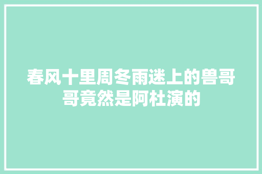 春风十里周冬雨迷上的兽哥哥竟然是阿杜演的