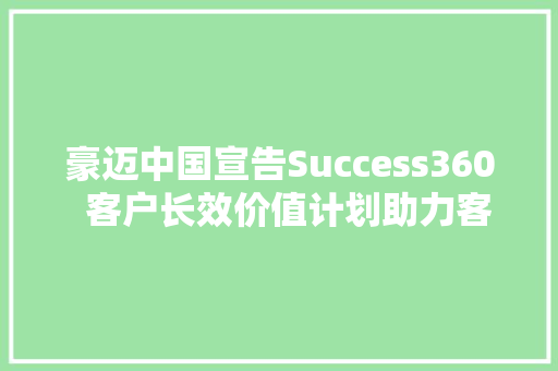 豪迈中国宣告Success360  客户长效价值计划助力客户实现耐久成功
