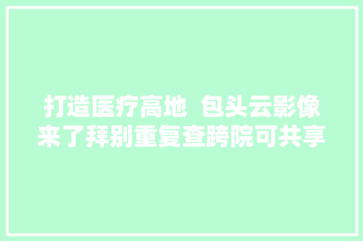 打造医疗高地  包头云影像来了拜别重复查跨院可共享