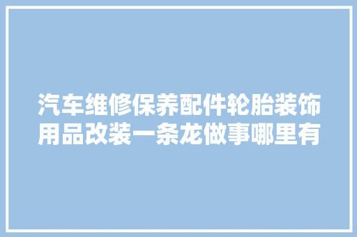 汽车维修保养配件轮胎装饰用品改装一条龙做事哪里有 汽车知识