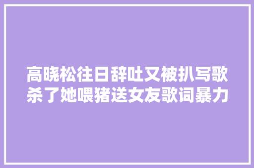高晓松往日辞吐又被扒写歌杀了她喂猪送女友歌词暴力被嘲