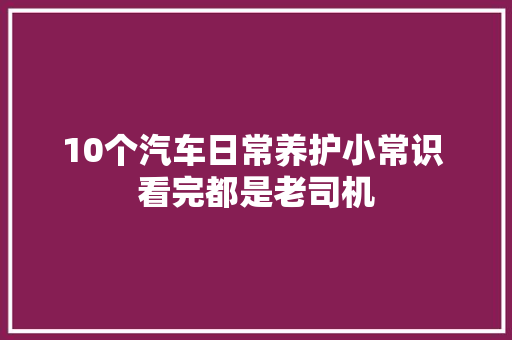 10个汽车日常养护小常识 看完都是老司机