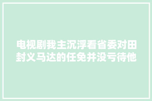电视剧我主沉浮看省委对田封义马达的任免并没亏待他们