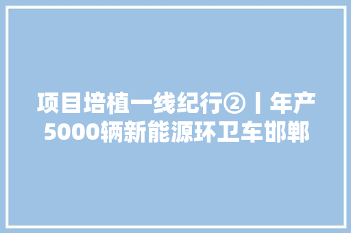 项目培植一线纪行②丨年产5000辆新能源环卫车邯郸造