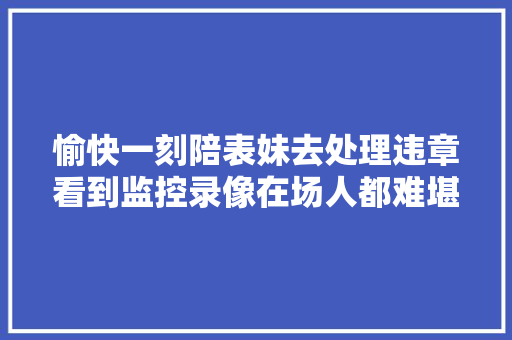 愉快一刻陪表妹去处理违章看到监控录像在场人都难堪了。