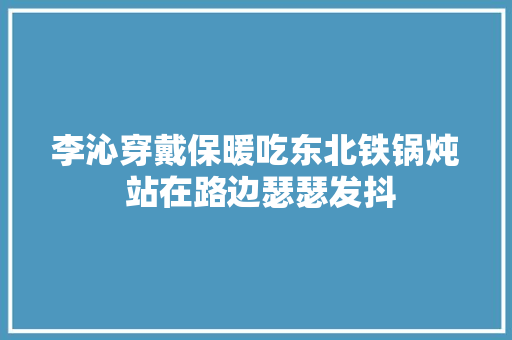 李沁穿戴保暖吃东北铁锅炖 站在路边瑟瑟发抖