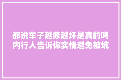 都说车子越修越坏是真的吗内行人告诉你实情避免被坑 汽车知识