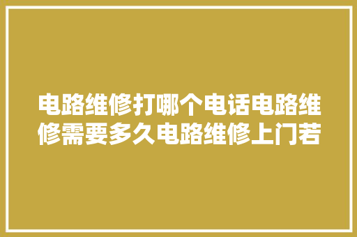 电路维修打哪个电话电路维修需要多久电路维修上门若干钱