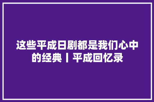 这些平成日剧都是我们心中的经典丨平成回忆录 休闲娱乐