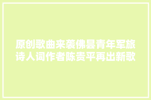 原创歌曲来袭佛昙青年军旅诗人词作者陈贵平再出新歌