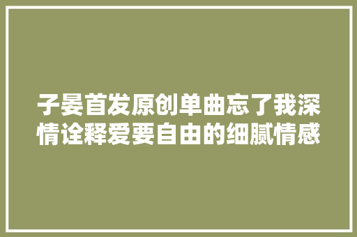 子晏首发原创单曲忘了我深情诠释爱要自由的细腻情感