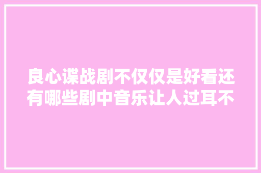 良心谍战剧不仅仅是好看还有哪些剧中音乐让人过耳不忘