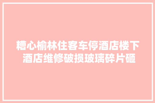 糟心榆林住客车停酒店楼下 酒店维修破损玻璃碎片砸到车挡风