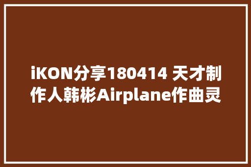 iKON分享180414 天才制作人韩彬Airplane作曲灵感竟是