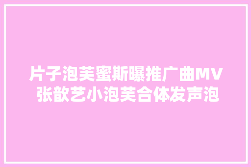 片子泡芙蜜斯曝推广曲MV 张歆艺小泡芙合体发声泡芙宣言