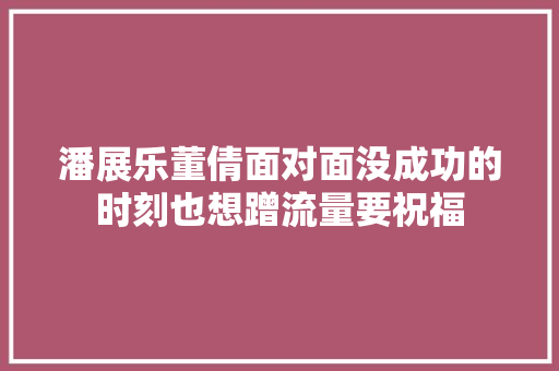 潘展乐董倩面对面没成功的时刻也想蹭流量要祝福