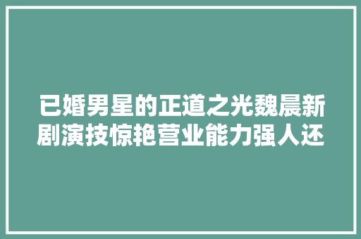 已婚男星的正道之光魏晨新剧演技惊艳营业能力强人还有趣