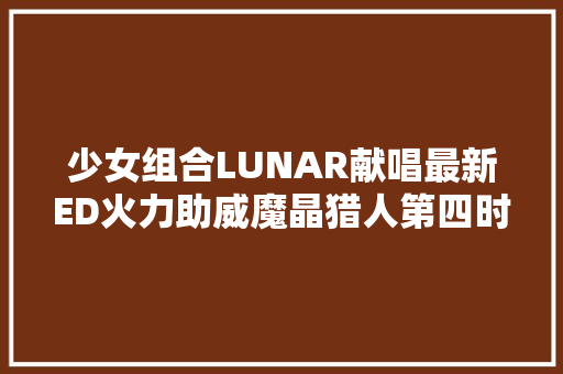 少女组合LUNAR献唱最新ED火力助威魔晶猎人第四时开播