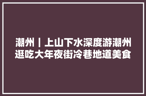 潮州｜上山下水深度游潮州逛吃大年夜街冷巷地道美食