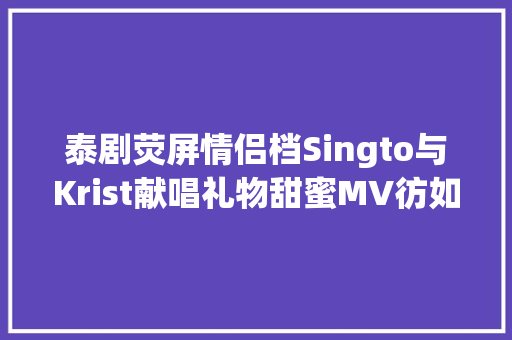 泰剧荧屏情侣档Singto与Krist献唱礼物甜蜜MV彷如狮暖日常