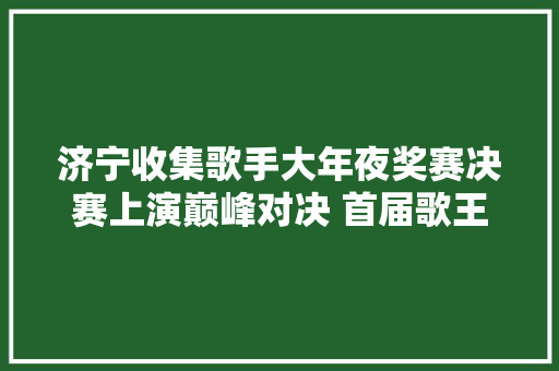 济宁收集歌手大年夜奖赛决赛上演巅峰对决 首届歌王即将光彩出身