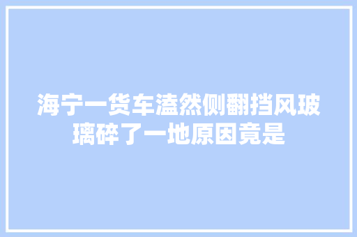 海宁一货车溘然侧翻挡风玻璃碎了一地原因竟是
