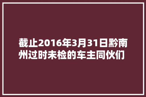 截止2016年3月31日黔南州过时未检的车主同伙们 蜀黍喊您该检车了