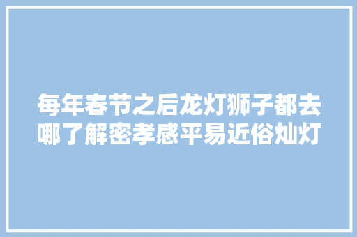 每年春节之后龙灯狮子都去哪了解密孝感平易近俗灿灯 汽车知识