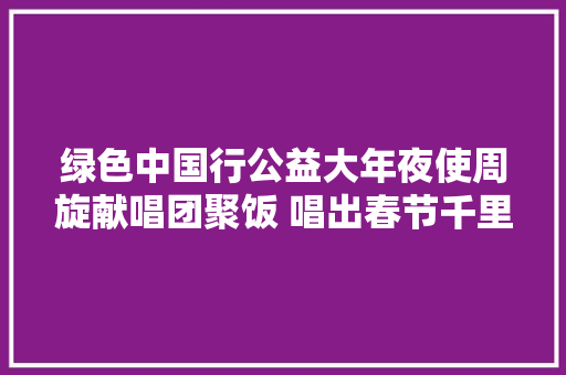 绿色中国行公益大年夜使周旋献唱团聚饭 唱出春节千里迢迢家的味道