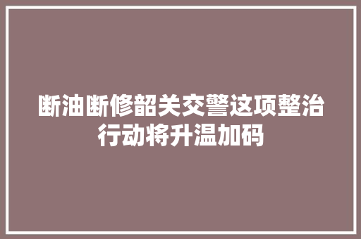 断油断修韶关交警这项整治行动将升温加码