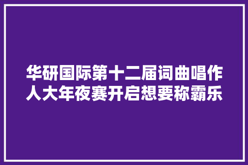 华研国际第十二届词曲唱作人大年夜赛开启想要称霸乐坛先拿下这个冠军