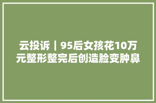 云投诉｜95后女孩花10万元整形整完后创造脸变肿鼻子变歪 想退款遭拒绝
